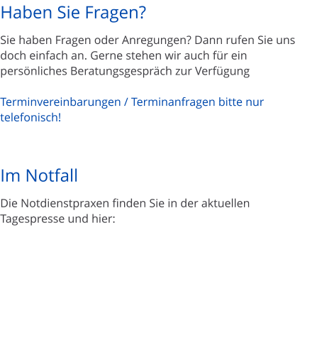 Haben Sie Fragen?  Sie haben Fragen oder Anregungen? Dann rufen Sie uns doch einfach an. Gerne stehen wir auch f�r ein pers�nliches Beratungsgespr�ch zur Verf�gung  Terminvereinbarungen / Terminanfragen bitte nur telefonisch!    Im Notfall  Die Notdienstpraxen finden Sie in der aktuellen Tagespresse und hier: