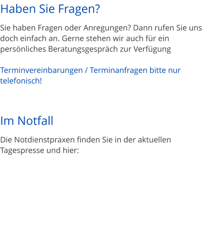 Haben Sie Fragen?  Sie haben Fragen oder Anregungen? Dann rufen Sie uns doch einfach an. Gerne stehen wir auch f�r ein pers�nliches Beratungsgespr�ch zur Verf�gung  Terminvereinbarungen / Terminanfragen bitte nur telefonisch!    Im Notfall  Die Notdienstpraxen finden Sie in der aktuellen Tagespresse und hier: