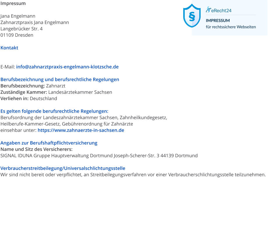 Impressum  Jana Engelmann Zahnarztpraxis Jana Engelmann Langebr�cker Str. 4 01109 Dresden  Kontakt   E-Mail: info@zahnarztpraxis-engelmann-klotzsche.de  Berufsbezeichnung und berufsrechtliche Regelungen Berufsbezeichnung: Zahnarzt Zust�ndige Kammer: Landes�rztekammer Sachsen Verliehen in: Deutschland  Es gelten folgende berufsrechtliche Regelungen: Berufsordnung der Landeszahn�rztekammer Sachsen, Zahnheilkundegesetz, Heilberufe-Kammer-Gesetz, Geb�hrenordnung f�r Zahn�rzte einsehbar unter: https://www.zahnaerzte-in-sachsen.de  Angaben zur Berufshaftpflichtversicherung Name und Sitz des Versicherers: SIGNAL IDUNA Gruppe Hauptverwaltung Dortmund Joseph-Scherer-Str. 3 44139 Dortmund  Verbraucherstreitbeilegung/Universalschlichtungsstelle Wir sind nicht bereit oder verpflichtet, an Streitbeilegungsverfahren vor einer Verbraucherschlichtungsstelle teilzunehmen.
