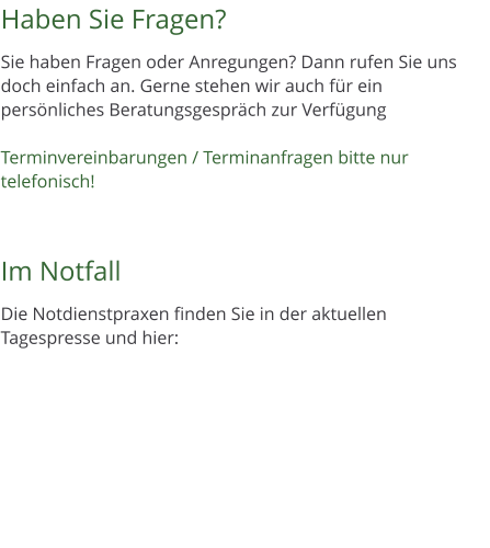 Haben Sie Fragen?  Sie haben Fragen oder Anregungen? Dann rufen Sie uns doch einfach an. Gerne stehen wir auch fr ein persnliches Beratungsgesprch zur Verfgung  Terminvereinbarungen / Terminanfragen bitte nur telefonisch!    Im Notfall  Die Notdienstpraxen finden Sie in der aktuellen Tagespresse und hier: